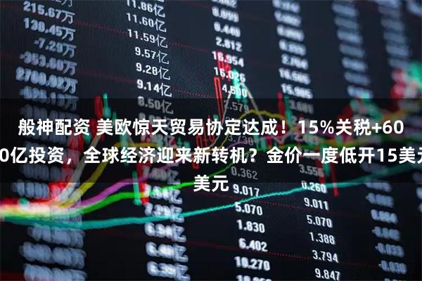 般神配资 美欧惊天贸易协定达成！15%关税+6000亿投资，全球经济迎来新转机？金价一度低开15美元