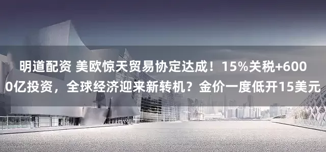 明道配资 美欧惊天贸易协定达成！15%关税+6000亿投资，全球经济迎来新转机？金价一度低开15美元