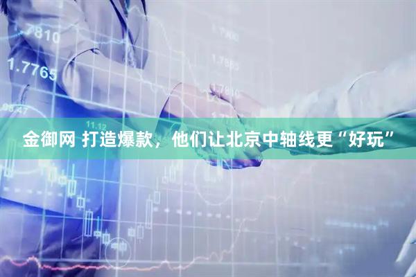金御网 打造爆款，他们让北京中轴线更“好玩”
