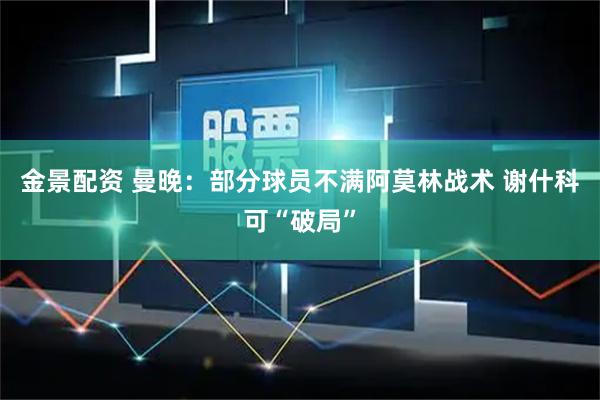 金景配资 曼晚：部分球员不满阿莫林战术 谢什科可“破局”