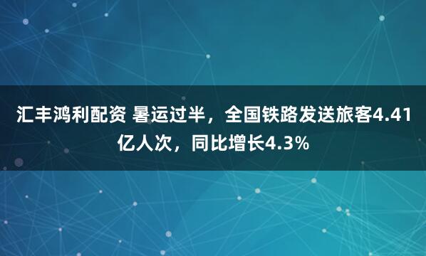 汇丰鸿利配资 暑运过半，全国铁路发送旅客4.41亿人次，同比增长4.3%