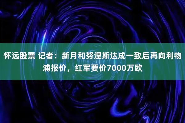 怀远股票 记者：新月和努涅斯达成一致后再向利物浦报价，红军要价7000万欧