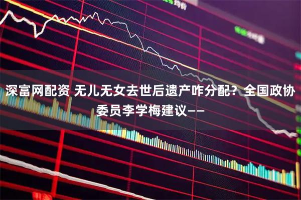 深富网配资 无儿无女去世后遗产咋分配？全国政协委员李学梅建议——