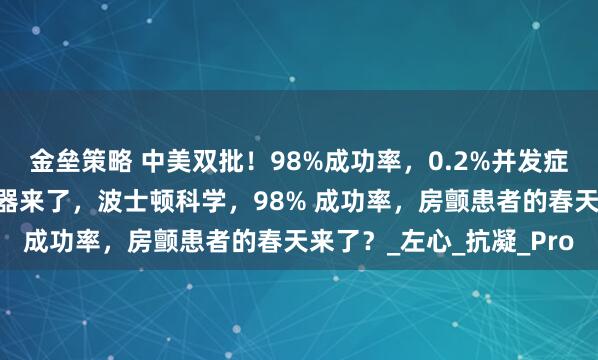 金垒策略 中美双批！98%成功率，0.2%并发症率，全球首款涂层封堵器来了，波士顿科学，98% 成功率，房颤患者的春天来了？_左心_抗凝_Pro