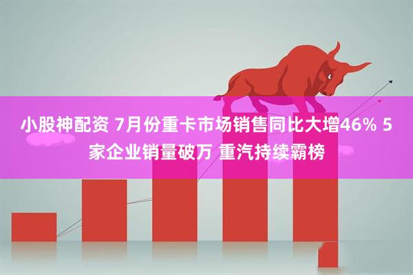 小股神配资 7月份重卡市场销售同比大增46% 5家企业销量破万 重汽持续霸榜