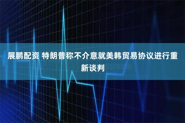 展鹏配资 特朗普称不介意就美韩贸易协议进行重新谈判