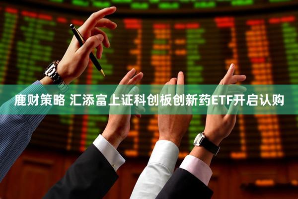 鹿财策略 汇添富上证科创板创新药ETF开启认购