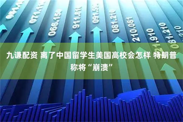 九谦配资 离了中国留学生美国高校会怎样 特朗普称将“崩溃”