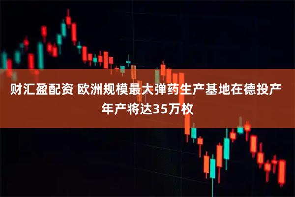 财汇盈配资 欧洲规模最大弹药生产基地在德投产 年产将达35万枚