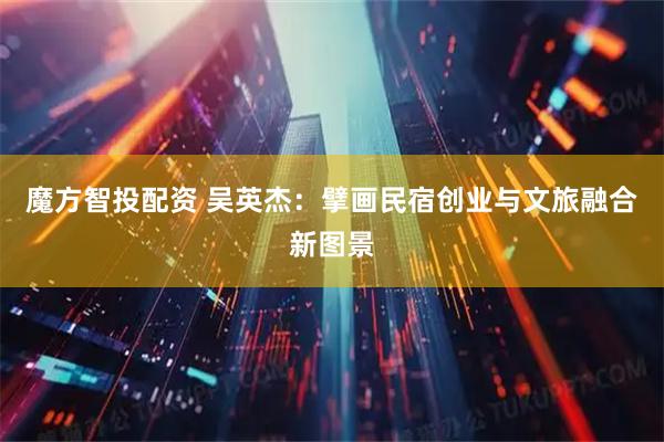 魔方智投配资 吴英杰：擘画民宿创业与文旅融合新图景