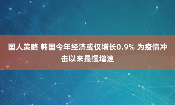 国人策略 韩国今年经济或仅增长0.9% 为疫情冲击以来最慢增速