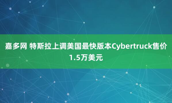 嘉多网 特斯拉上调美国最快版本Cybertruck售价1.5万美元