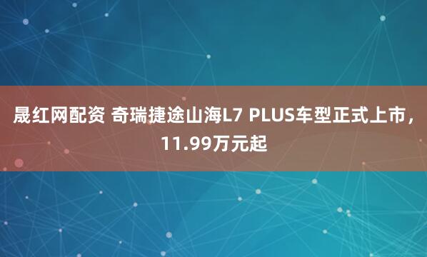 晟红网配资 奇瑞捷途山海L7 PLUS车型正式上市，11.99万元起