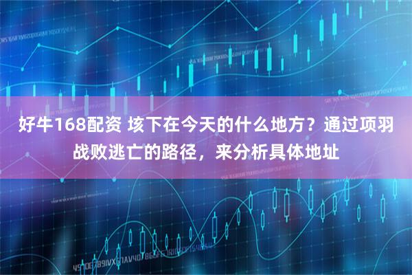 好牛168配资 垓下在今天的什么地方？通过项羽战败逃亡的路径，来分析具体地址