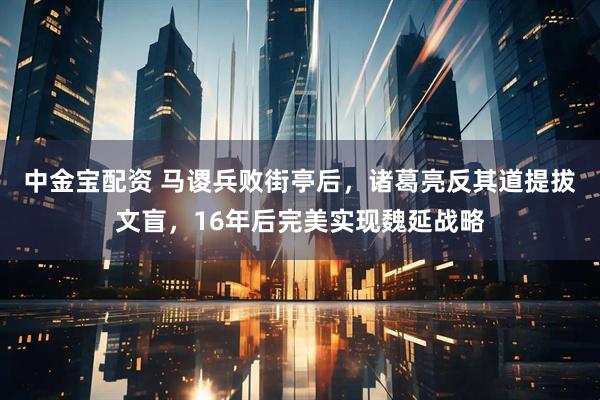 中金宝配资 马谡兵败街亭后，诸葛亮反其道提拔文盲，16年后完美实现魏延战略