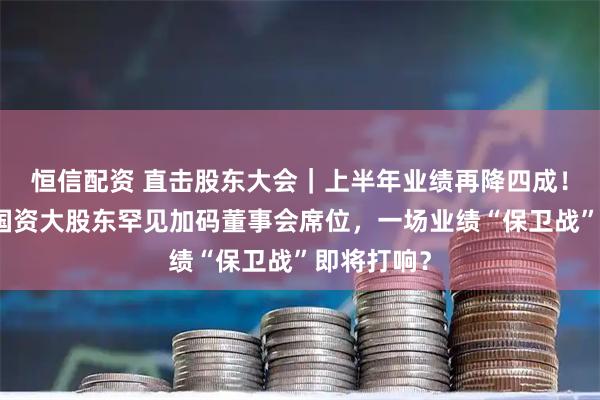 恒信配资 直击股东大会｜上半年业绩再降四成！山东章鼓国资大股东罕见加码董事会席位，一场业绩“保卫战”即将打响？