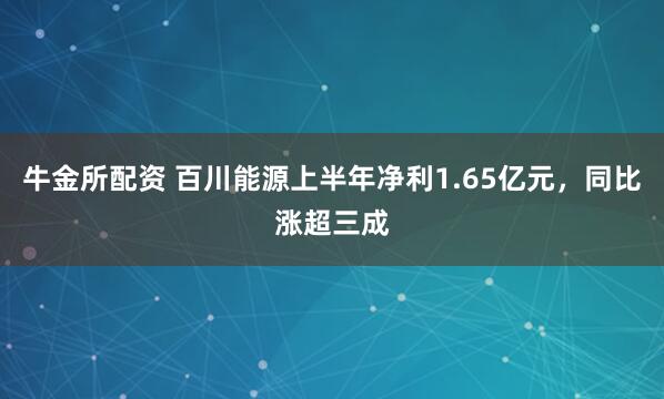 牛金所配资 百川能源上半年净利1.65亿元，同比涨超三成