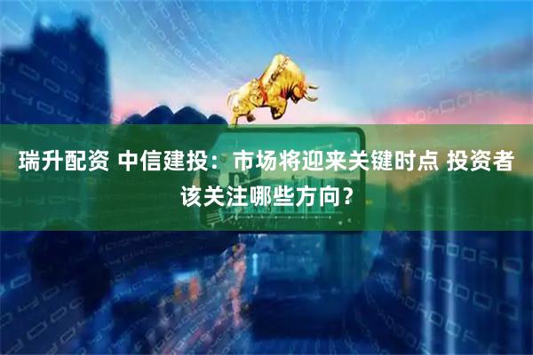 瑞升配资 中信建投：市场将迎来关键时点 投资者该关注哪些方向？