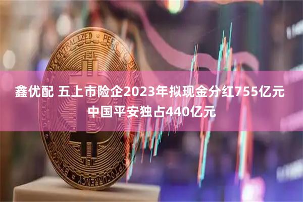 鑫优配 五上市险企2023年拟现金分红755亿元 中国平安独占440亿元