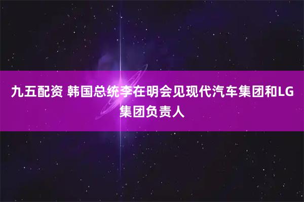九五配资 韩国总统李在明会见现代汽车集团和LG集团负责人