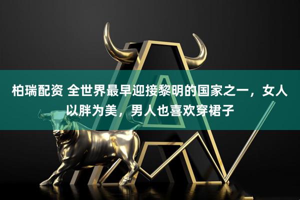 柏瑞配资 全世界最早迎接黎明的国家之一，女人以胖为美，男人也喜欢穿裙子