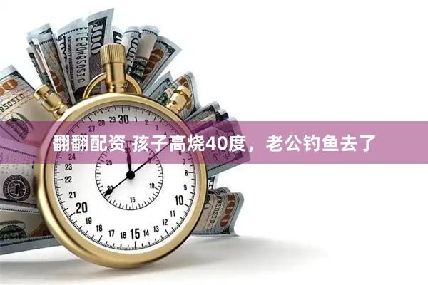 翻翻配资 孩子高烧40度，老公钓鱼去了