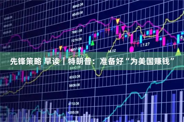 先锋策略 早读｜特朗普：准备好“为美国赚钱”