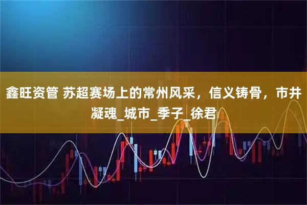 鑫旺资管 苏超赛场上的常州风采，信义铸骨，市井凝魂_城市_季子_徐君
