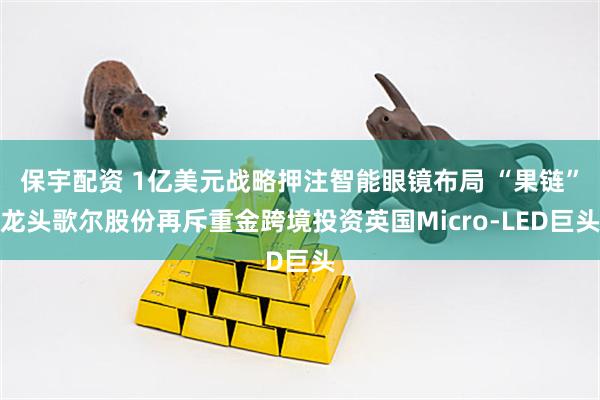 保宇配资 1亿美元战略押注智能眼镜布局 “果链”龙头歌尔股份再斥重金跨境投资英国Micro-LED巨头