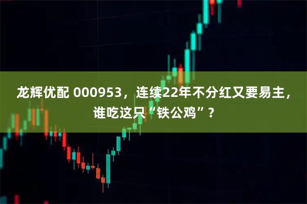 龙辉优配 000953，连续22年不分红又要易主，谁吃这只“铁公鸡”？