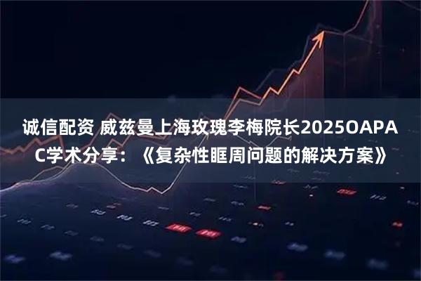 诚信配资 威兹曼上海玫瑰李梅院长2025OAPAC学术分享：《复杂性眶周问题的解决方案》