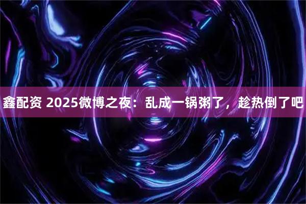 鑫配资 2025微博之夜：乱成一锅粥了，趁热倒了吧