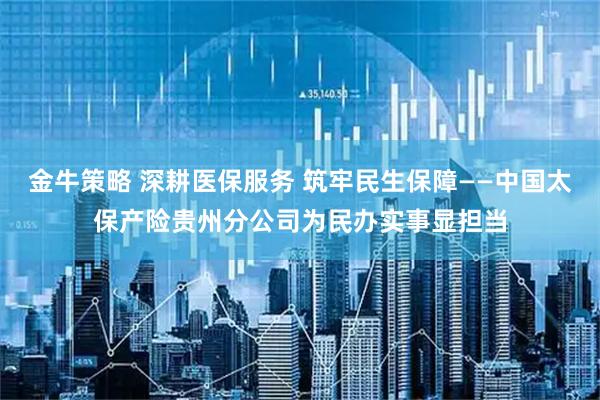 金牛策略 深耕医保服务 筑牢民生保障——中国太保产险贵州分公司为民办实事显担当