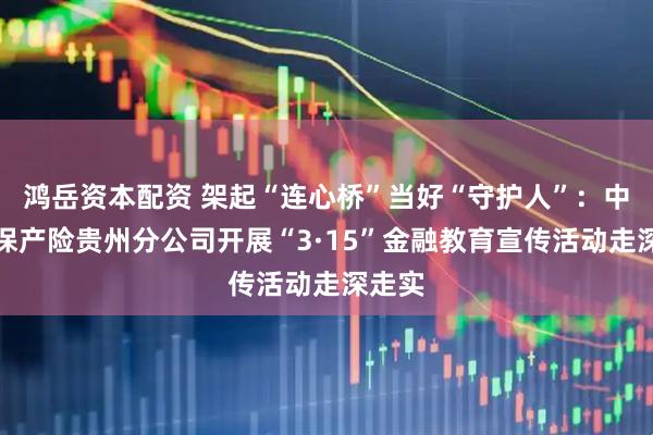 鸿岳资本配资 架起“连心桥”当好“守护人”：中国太保产险贵州分公司开展“3·15”金融教育宣传活动走深走实