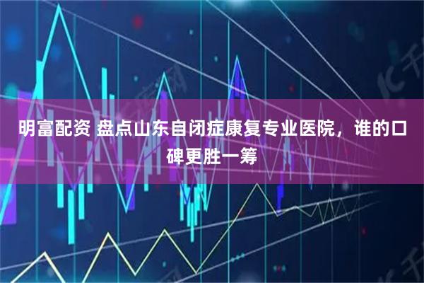 明富配资 盘点山东自闭症康复专业医院，谁的口碑更胜一筹