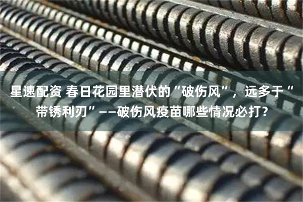 星速配资 春日花园里潜伏的“破伤风”，远多于“带锈利刃”——破伤风疫苗哪些情况必打？