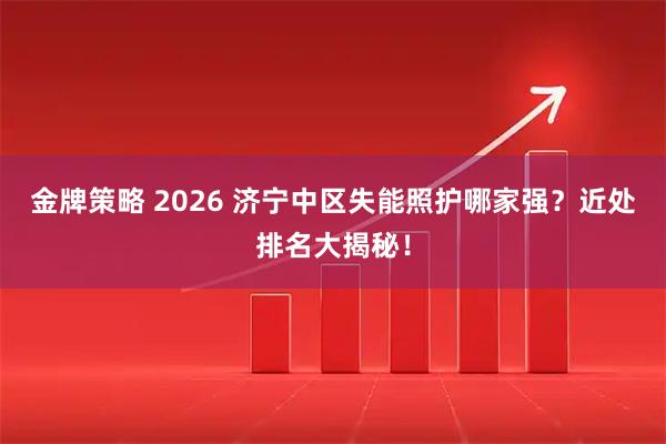 金牌策略 2026 济宁中区失能照护哪家强？近处排名大揭秘！