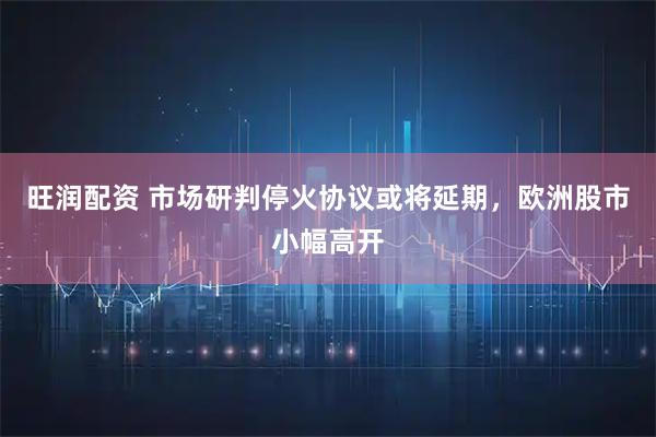 旺润配资 市场研判停火协议或将延期，欧洲股市小幅高开