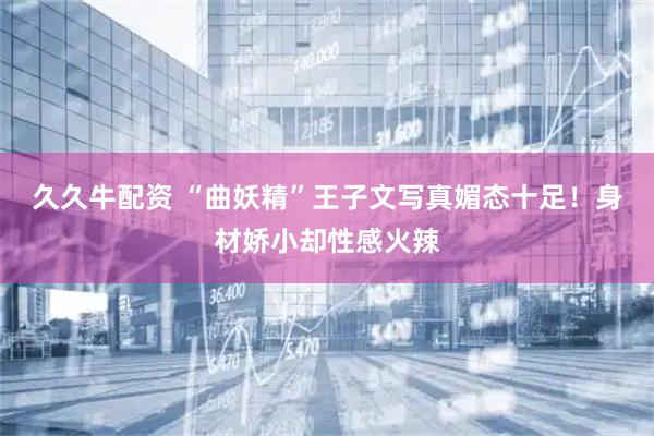 久久牛配资 “曲妖精”王子文写真媚态十足！身材娇小却性感火辣