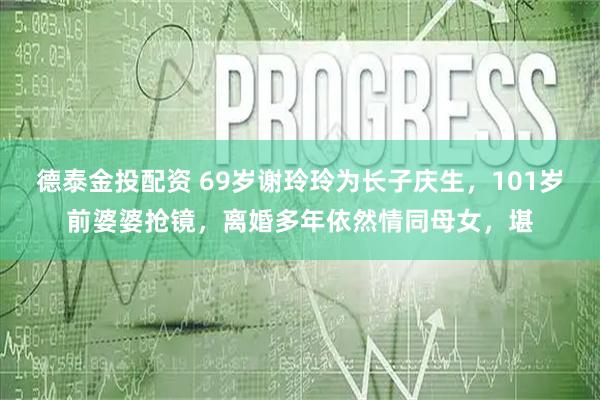 德泰金投配资 69岁谢玲玲为长子庆生,101岁前婆婆抢镜,离婚多年依然情同母女,堪